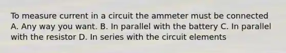 To measure current in a circuit the ammeter must be connected A. Any way you want. B. In parallel with the battery C. In parallel with the resistor D. In series with the circuit elements