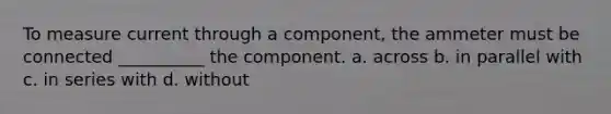 To measure current through a component, the ammeter must be connected __________ the component. a. across b. in parallel with c. in series with d. without