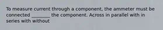 To measure current through a component, the ammeter must be connected ________ the component. Across in parallel with in series with without