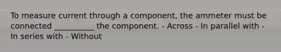 To measure current through a component, the ammeter must be connected __________ the component. - Across - In parallel with - In series with - Without