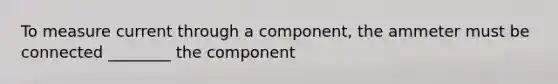 To measure current through a component, the ammeter must be connected ________ the component