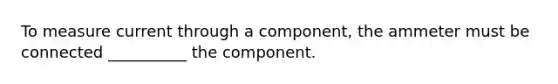 To measure current through a component, the ammeter must be connected __________ the component.