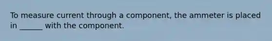 To measure current through a component, the ammeter is placed in ______ with the component.