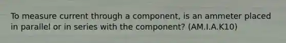 To measure current through a component, is an ammeter placed in parallel or in series with the component? (AM.I.A.K10)