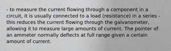 - to measure the current flowing through a component in a circuit, it is usually connected to a load (resistance) in a series - this reduces the current flowing through the galvanometer, allowing it to measure large amounts of current. The pointer of an ammeter normally deflects at full range given a certain amount of current.