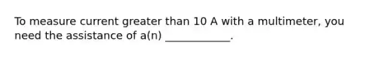 To measure current greater than 10 A with a multimeter, you need the assistance of a(n) ____________.