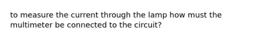 to measure the current through the lamp how must the multimeter be connected to the circuit?