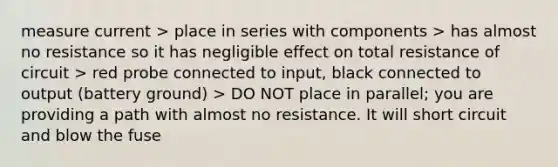 measure current > place in series with components > has almost no resistance so it has negligible effect on total resistance of circuit > red probe connected to input, black connected to output (battery ground) > DO NOT place in parallel; you are providing a path with almost no resistance. It will short circuit and blow the fuse