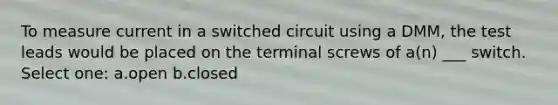 To measure current in a switched circuit using a DMM, the test leads would be placed on the terminal screws of a(n) ___ switch. Select one: a.open b.closed