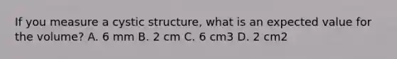 If you measure a cystic structure, what is an expected value for the volume? A. 6 mm B. 2 cm C. 6 cm3 D. 2 cm2