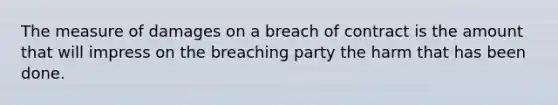 The measure of damages on a breach of contract is the amount that will impress on the breaching party the harm that has been done.