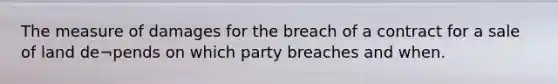 The measure of damages for the breach of a contract for a sale of land de¬pends on which party breaches and when.