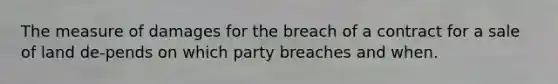 The measure of damages for the breach of a contract for a sale of land de-pends on which party breaches and when.