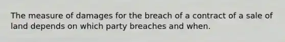 The measure of damages for the breach of a contract of a sale of land depends on which party breaches and when.