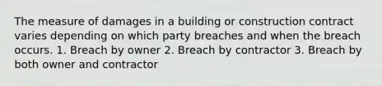 The measure of damages in a building or construction contract varies depending on which party breaches and when the breach occurs. 1. Breach by owner 2. Breach by contractor 3. Breach by both owner and contractor