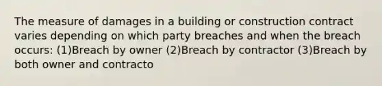 The measure of damages in a building or construction contract varies depending on which party breaches and when the breach occurs: (1)Breach by owner (2)Breach by contractor (3)Breach by both owner and contracto