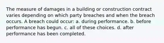 The measure of damages in a building or construction contract varies depending on which party breaches and when the breach occurs. A breach could occur: a. during performance. b. before performance has begun. c. all of these choices. d. after performance has been completed.