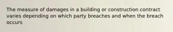 The measure of damages in a building or construction contract varies depending on which party breaches and when the breach occurs