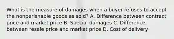 What is the measure of damages when a buyer refuses to accept the nonperishable goods as sold? A. Difference between contract price and market price B. Special damages C. Difference between resale price and market price D. Cost of delivery