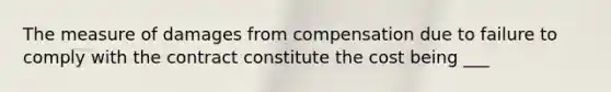 The measure of damages from compensation due to failure to comply with the contract constitute the cost being ___