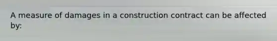 A measure of damages in a construction contract can be affected by: