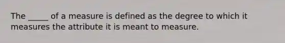 The _____ of a measure is defined as the degree to which it measures the attribute it is meant to measure.