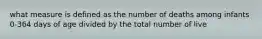 what measure is defined as the number of deaths among infants 0-364 days of age divided by the total number of live