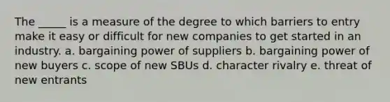 The _____ is a measure of the degree to which barriers to entry make it easy or difficult for new companies to get started in an industry. a. bargaining power of suppliers b. bargaining power of new buyers c. scope of new SBUs d. character rivalry e. threat of new entrants