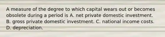 A measure of the degree to which capital wears out or becomes obsolete during a period is A. net private domestic investment. B. gross private domestic investment. C. national income costs. D. depreciation.