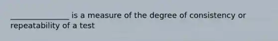 _______________ is a measure of the degree of consistency or repeatability of a test