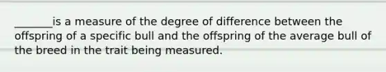 _______is a measure of the degree of difference between the offspring of a specific bull and the offspring of the average bull of the breed in the trait being measured.