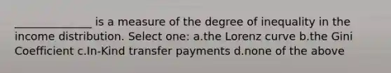 ______________ is a measure of the degree of inequality in the income distribution. Select one: a.the Lorenz curve b.the Gini Coefficient c.In-Kind transfer payments d.none of the above