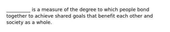 __________ is a measure of the degree to which people bond together to achieve shared goals that benefit each other and society as a whole.