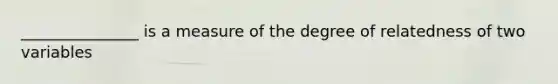 _______________ is a measure of the degree of relatedness of two variables