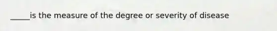 _____is the measure of the degree or severity of disease