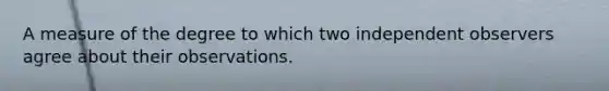 A measure of the degree to which two independent observers agree about their observations.