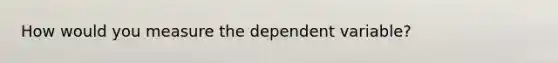 How would you measure the dependent variable?