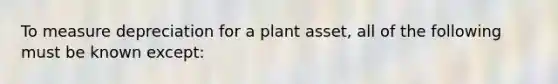 To measure depreciation for a plant asset, all of the following must be known except: