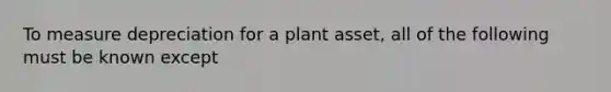 To measure depreciation for a plant asset, all of the following must be known except