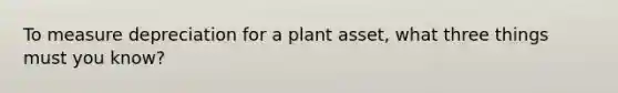 To measure depreciation for a plant asset, what three things must you know?