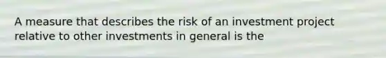 A measure that describes the risk of an investment project relative to other investments in general is the