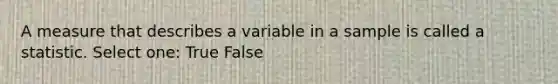 A measure that describes a variable in a sample is called a statistic. Select one: True False