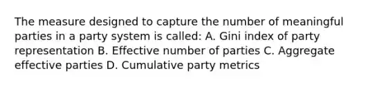 The measure designed to capture the number of meaningful parties in a party system is called: A. Gini index of party representation B. Effective number of parties C. Aggregate effective parties D. Cumulative party metrics