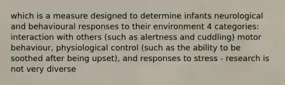 which is a measure designed to determine infants neurological and behavioural responses to their environment 4 categories: interaction with others (such as alertness and cuddling) motor behaviour, physiological control (such as the ability to be soothed after being upset), and responses to stress - research is not very diverse