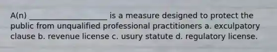 A(n) ____________________ is a measure designed to protect the public from unqualified professional practitioners a. exculpatory clause b. revenue license c. usury statute d. regulatory license.