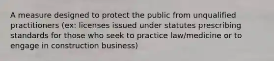 A measure designed to protect the public from unqualified practitioners (ex: licenses issued under statutes prescribing standards for those who seek to practice law/medicine or to engage in construction business)