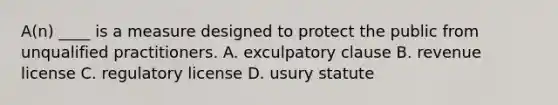 A(n) ____ is a measure designed to protect the public from unqualified practitioners. A. exculpatory clause B. revenue license C. regulatory license D. usury statute