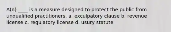 A(n) ____ is a measure designed to protect the public from unqualified practitioners. a. exculpatory clause b. revenue license c. regulatory license d. usury statute