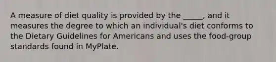 A measure of diet quality is provided by the _____, and it measures the degree to which an individual's diet conforms to the Dietary Guidelines for Americans and uses the food-group standards found in MyPlate.