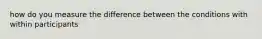 how do you measure the difference between the conditions with within participants